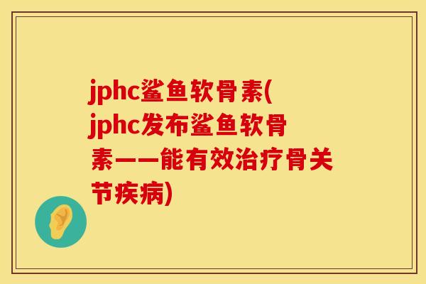 jphc鲨鱼软骨素(jphc发布鲨鱼软骨素——能有效治疗骨关节疾病)