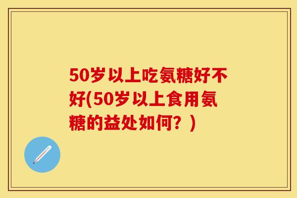 50岁以上吃氨糖好不好(50岁以上食用氨糖的益处如何？)