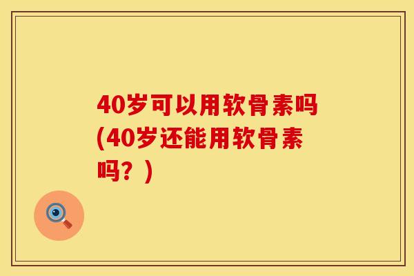 40岁可以用软骨素吗(40岁还能用软骨素吗？)
