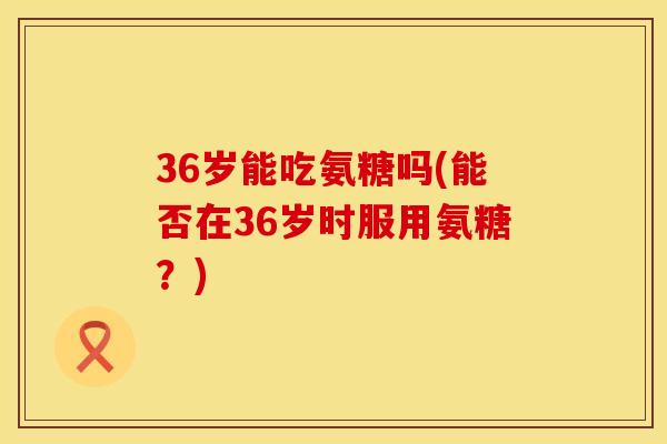 36岁能吃氨糖吗(能否在36岁时服用氨糖？)