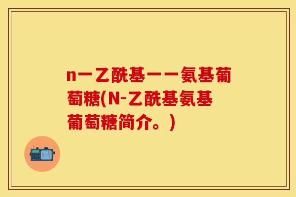 n一乙酰基一一氨基葡萄糖(N-乙酰基氨基葡萄糖简介。) n一乙酰基一一氨基葡萄糖(N-乙酰基氨基葡萄糖简介。)