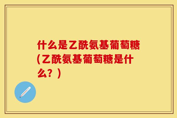 什么是乙酰氨基葡萄糖(乙酰氨基葡萄糖是什么？)