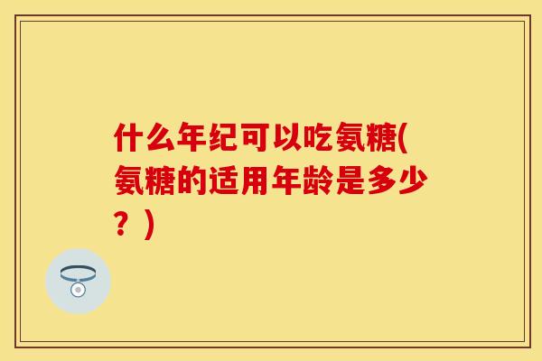 什么年纪可以吃氨糖(氨糖的适用年龄是多少？)