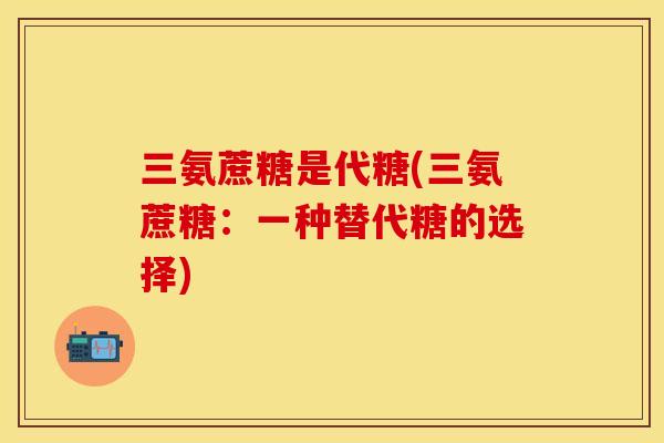 三氨蔗糖是代糖(三氨蔗糖:一种替代糖的选择) 三氨蔗糖是代糖(三氨蔗糖:一种替代糖的选择)