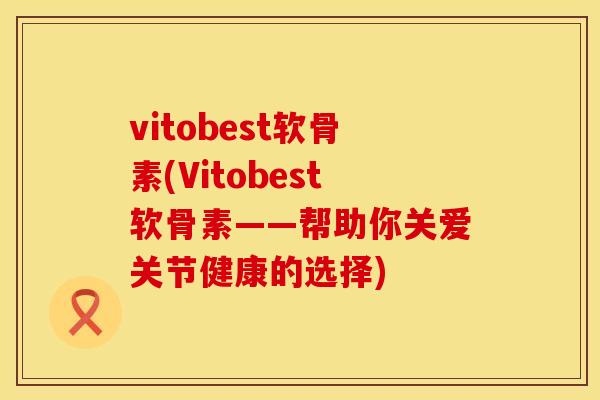 vitobest软骨素(Vitobest软骨素——帮助你关爱关节健康的选择)
