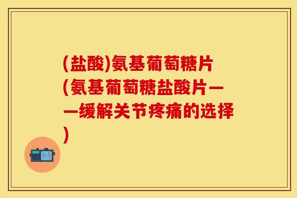(盐酸)氨基葡萄糖片(氨基葡萄糖盐酸片——缓解关节疼痛的选择)