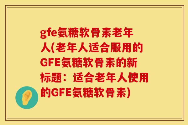 gfe氨糖软骨素老年人(老年人适合服用的GFE氨糖软骨素的新标题:适合老年人使用的GFE氨糖软骨素)