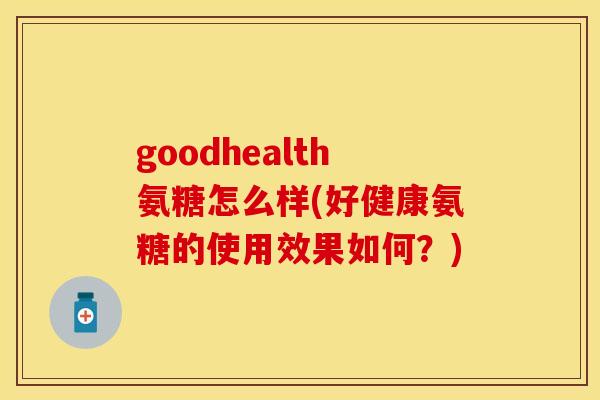 goodhealth氨糖怎么样(好健康氨糖的使用效果如何?) goodhealth氨糖怎么样(好健康氨糖的使用效果如何?)