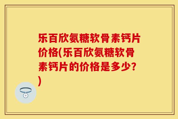 乐百欣氨糖软骨素钙片价格(乐百欣氨糖软骨素钙片的价格是多少?) 乐百欣氨糖软骨素钙片价格(乐百欣氨糖软骨素钙片的价格是多少?)