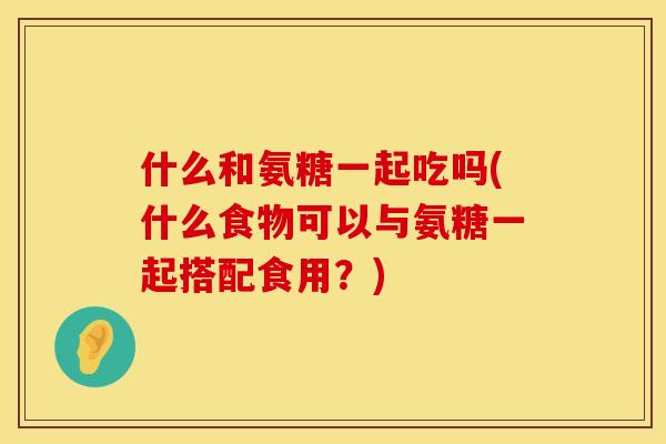 什么和氨糖一起吃吗(什么食物可以与氨糖一起搭配食用？)