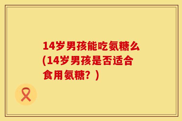 14岁男孩能吃氨糖么(14岁男孩是否适合食用氨糖？)