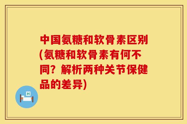 中国氨糖和软骨素区别(氨糖和软骨素有何不同?解析两种关节保健品的差异) 中国氨糖和软骨素区别(氨糖和软骨素有何不同?解析两种关节保健品的差异)