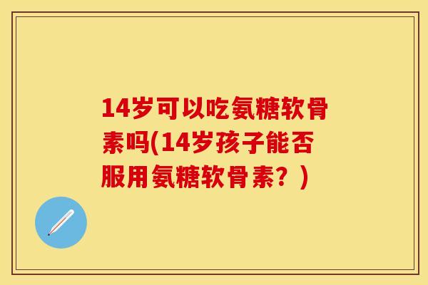 14岁可以吃氨糖软骨素吗(14岁孩子能否服用氨糖软骨素?) 14岁可以吃氨糖软骨素吗(14岁孩子能否服用氨糖软骨素?)