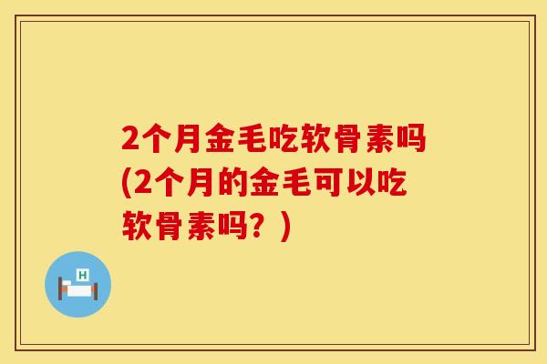 2个月金毛吃软骨素吗(2个月的金毛可以吃软骨素吗？)