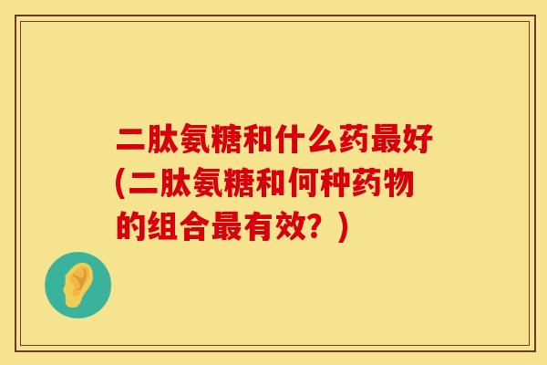 二肽氨糖和什么药好(二肽氨糖和何种的组合有效?) 二肽氨糖和什么药好(二肽氨糖和何种的组合有效?)