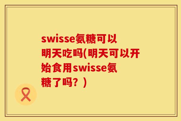 swisse氨糖可以明天吃吗(明天可以开始食用swisse氨糖了吗?)