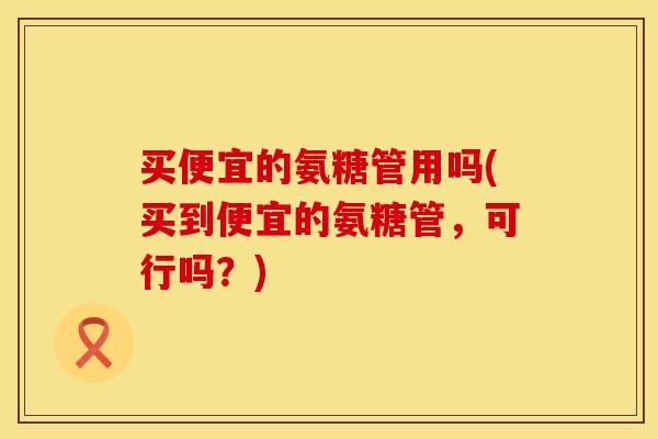 买便宜的氨糖管用吗(买到便宜的氨糖管，可行吗？)