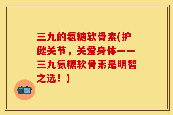三九的氨糖软骨素(护健关节，关爱身体——三九氨糖软骨素是明智之选！)