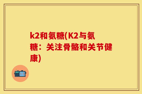 k2和氨糖(K2与氨糖:关注骨骼和关节健康) k2和氨糖(K2与氨糖:关注骨骼和关节健康)
