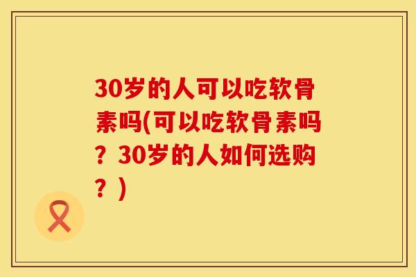 30岁的人可以吃软骨素吗(可以吃软骨素吗?30岁的人如何选购?)