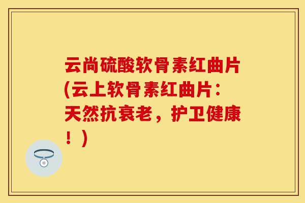 云尚硫酸软骨素红曲片(云上软骨素红曲片：天然抗衰老，护卫健康！)