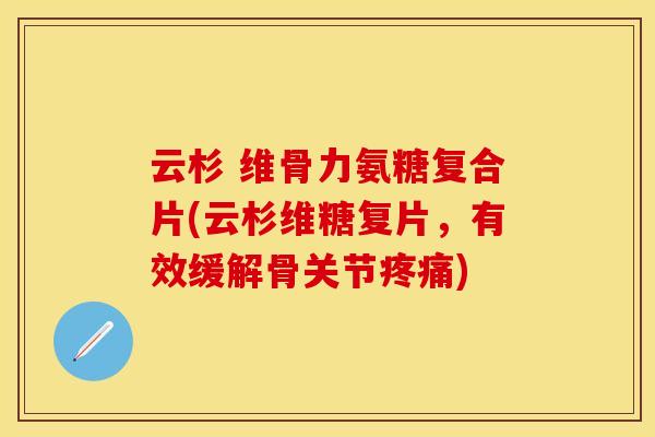 云杉 维骨力氨糖复合片(云杉维糖复片,有效缓解骨关节疼痛)