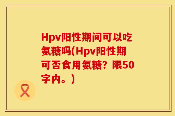 Hpv阳性期间可以吃氨糖吗(Hpv阳性期可否食用氨糖？限50字内。)