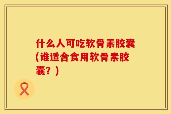 什么人可吃软骨素胶囊(谁适合食用软骨素胶囊？)