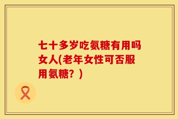 七十多岁吃氨糖有用吗女人(老年女性可否服用氨糖?) 七十多岁吃氨糖有用吗女人(老年女性可否服用氨糖?)