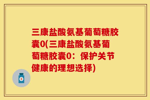三康盐酸氨基葡萄糖胶囊0(三康盐酸氨基葡萄糖胶囊0：保护关节健康的理想选择)