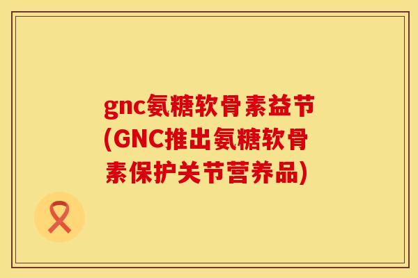 gnc氨糖软骨素益节(GNC推出氨糖软骨素保护关节营养品)