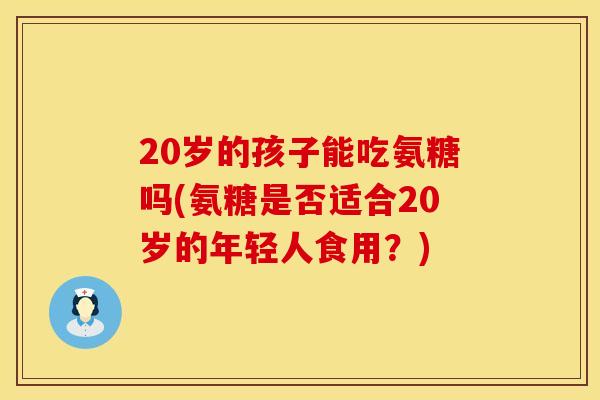 20岁的孩子能吃氨糖吗(氨糖是否适合20岁的年轻人食用?) 20岁的孩子能吃氨糖吗(氨糖是否适合20岁的年轻人食用?)