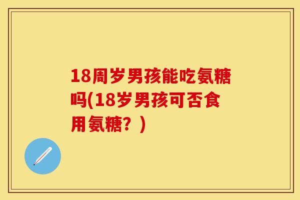 18周岁男孩能吃氨糖吗(18岁男孩可否食用氨糖？)