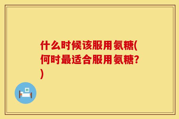 什么时候该服用氨糖(何时最适合服用氨糖？)