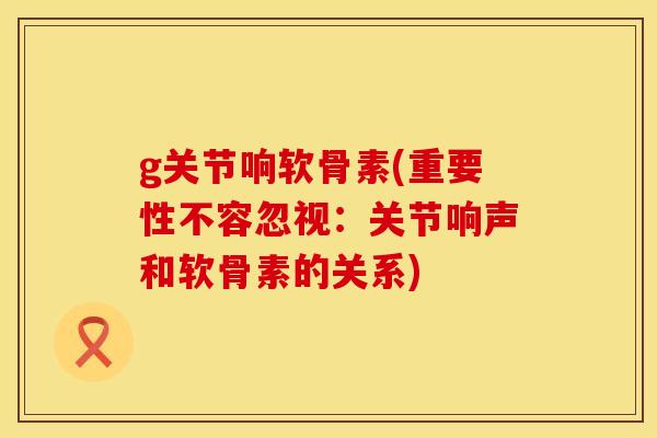 g关节响软骨素(重要性不容忽视:关节响声和软骨素的关系) g关节响软骨素(重要性不容忽视:关节响声和软骨素的关系)