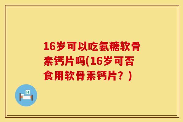 16岁可以吃氨糖软骨素钙片吗(16岁可否食用软骨素钙片?) 16岁可以吃氨糖软骨素钙片吗(16岁可否食用软骨素钙片?)