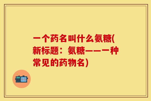 一个药名叫什么氨糖(新标题:氨糖——一种常见的名) 一个药名叫什么氨糖(新标题:氨糖——一种常见的名)