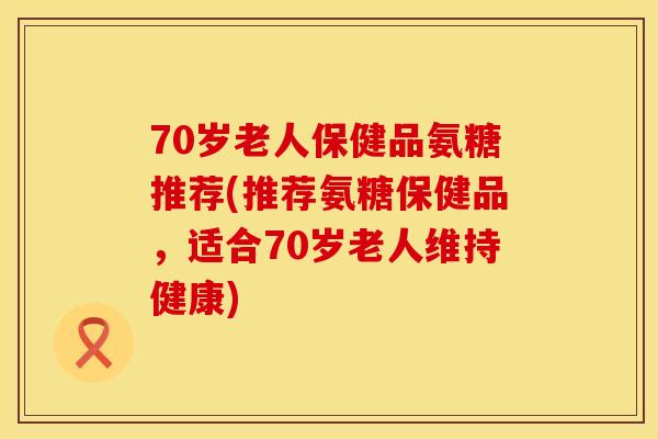 70岁老人保健品氨糖推荐(推荐氨糖保健品,适合70岁老人维持健康) 70岁老人保健品氨糖推荐(推荐氨糖保健品,适合70岁老人维持健康)