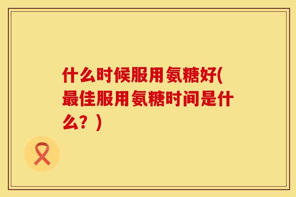 什么时候服用氨糖好(佳服用氨糖时间是什么?) 什么时候服用氨糖好(佳服用氨糖时间是什么?)