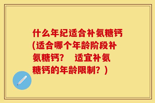 什么年纪适合补氨糖钙(适合哪个年龄阶段补氨糖钙？  适宜补氨糖钙的年龄限制？)
