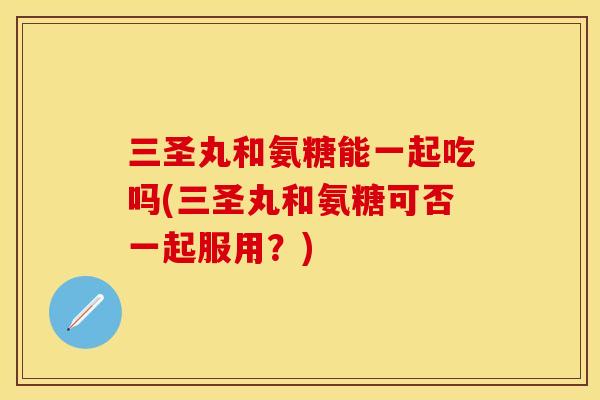 三圣丸和氨糖能一起吃吗(三圣丸和氨糖可否一起服用？)