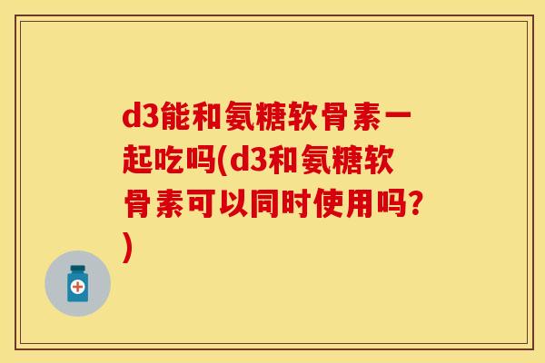 d3能和氨糖软骨素一起吃吗(d3和氨糖软骨素可以同时使用吗?) d3能和氨糖软骨素一起吃吗(d3和氨糖软骨素可以同时使用吗?)