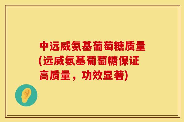 中远威氨基葡萄糖质量(远威氨基葡萄糖保证高质量,功效显著)