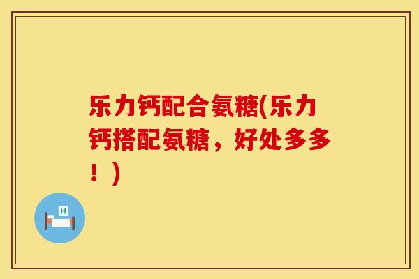 乐力钙配合氨糖(乐力钙搭配氨糖，好处多多！)