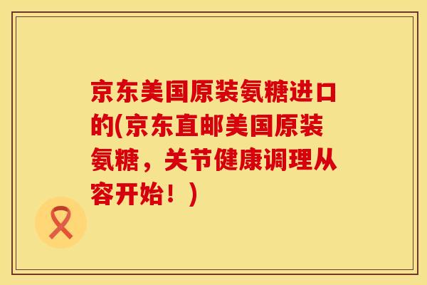 京东美国原装氨糖进口的(京东直邮美国原装氨糖,关节健康调理从容开始!) 京东美国原装氨糖进口的(京东直邮美国原装氨糖,关节健康调理从容开始!)