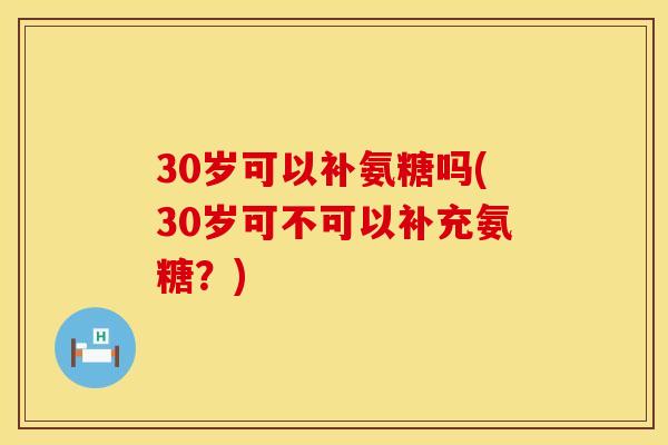 30岁可以补氨糖吗(30岁可不可以补充氨糖?) 30岁可以补氨糖吗(30岁可不可以补充氨糖?)
