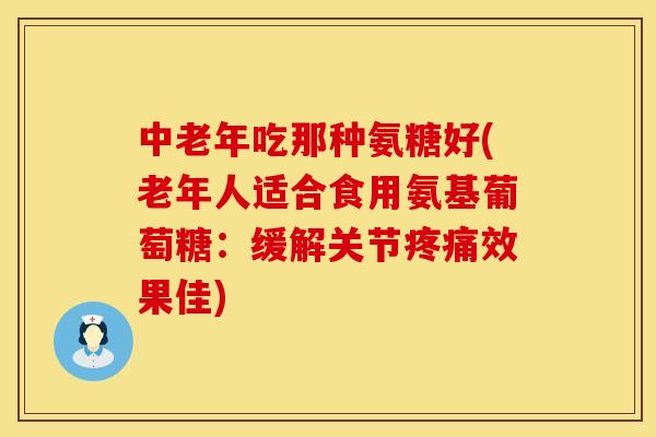 中老年吃那种氨糖好(老年人适合食用氨基葡萄糖：缓解关节疼痛效果佳)