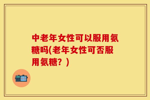 中老年女性可以服用氨糖吗(老年女性可否服用氨糖?)