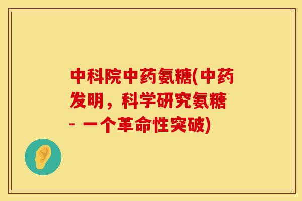 中科院中药氨糖(中药发明,科学研究氨糖 - 一个革命性突破)