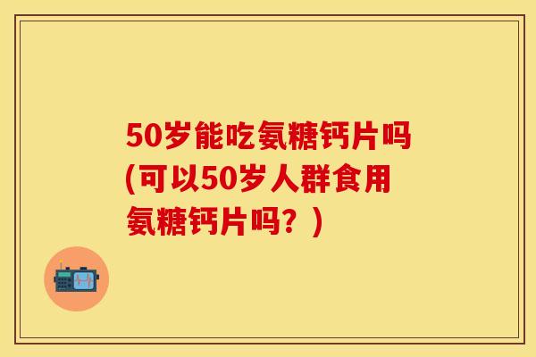 50岁能吃氨糖钙片吗(可以50岁人群食用氨糖钙片吗？)